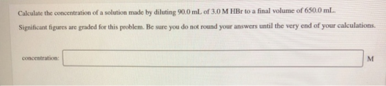 Calculate the concentration of a solution made by diluting 90.0 mL of 3.0 M HBr to a final volume of 650.0 mL. Significant fi