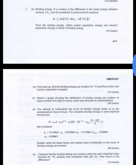 (15 markah) 1. (a) Binding energy of a nucleus is the difference in the mass energy between nucleus X and its constituent Z protons and N neutrons: From the binding energy, define proton separation energy and neutron separation energy in terms of binding energy (10 marks) SMES3201 (b) From part (a), find the binding energy per nucleon for 12C and their proton and (15 marks) (c) Sketch a graph showing the distribution of binding energy per nucleon vs (20 marks) (d) The attempt to understand the curve of binding energy leads us to the neutron separation energies mass number from light to heavy nuclei and describe its characteristics semiempirical mass formula. The complete binding energy in semi empirical formula are A-2Z with constants a, 15.5 MeV, a, 16.8MeV,a. 0.72MeV, am 23 MeV a 34 MeV Explain what are these terms and explain each contribution to the curve of (40 marks) (e) Compute the the binding energy per nucleon using the semi empirical mass binding energy per nucleon formula for 2C nucleus and compared with part (b). How much is the (15 marks) difference?