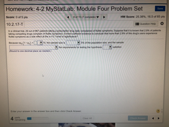 Homework: 4-2 MyStatLab: Module Four Problem Set Score: 0 of 5 pts 10.2.17-T Save 8 of 15 (7 complete) HW Score: 25.38%, 16.5 of 65 pts Question Help * In a clinical trial, 29 out of 867 patients taking a prescription drug daily complained of nulike symptoms. Suppose that it is known that 2.9% of patients taking competing drugs complain of h like symptoms. Is there sufficient evidence to conclude that more than 2.9% of this drugs users experience flulike symptoms as a side effect at the α. 0.1 level of significance? Because npo (1-Po):[ ▼ 10, the sample size is | |M | 5% of the population size, and the sample y the requirements for testing the hypothesissatisfed (Round to one decimal place as needed.) Enter your answer in the answer box and then click Check Answer. 4 parts remaining Clear All