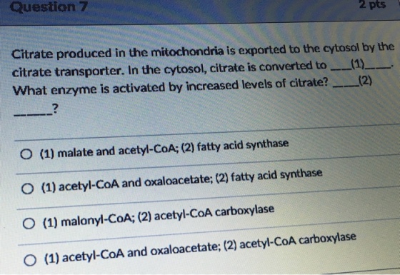 Question 7 2 pts Citrate produced in the mitochondria is exported to the cytosol by the citrate transporter. In the cytosol, citrate is converted to--(1)--. What enzyme is activated by increased levels of citrate?(2) 7 O (1) malate and acetyl-CoA; (2) fatty acid synthase (1) acetyl-CoA and oxaloacetate; (2) fatty acid synthase O (1) malonyl-CoA; (2) acetyl-CoA carboxylase 0 (1) acetyl-CoA and oxaloacetate; (2) acetyl-CoA carboxylase