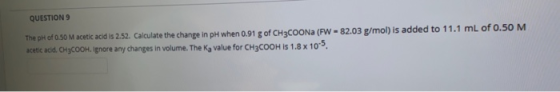 QUESTION 9 The pH of 0.50 M acetic acid is 2.52. Calculate the change in pH when 0.91 g of CH3COONa (FW - 82.03 g/mol) is add