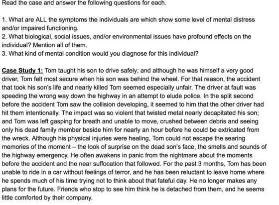 Read the case and answer the following questions for each 1. What are ALL the symptoms the individuals are which show some level of mental distress and/or impaired functioning 2. What biological, social issues, and/or environmental issues have profound effects on the individual? Mention all of them 3. What kind of mental condition would you diagnose for this individual? Case Study 1: Tom taught his son to drive safely; and although he was himself a very good driver, Tom felt most secure when his son was behind the wheel. For that reason, the accident that took his sons life and nearly killed Tom seemed especially unfair. The driver at fault was speeding the wrong way down the highway in an attempt to elude police. In the split second before the accident Tom saw the collision developing, it seemed to him that the other driver had hit them intentionally. The impact was so violent that twisted metal nearly decapitated his son; and Tom was left gasping for breath and unable to move, crushed between debris and seeing only his dead family member beside him for nearly an hour before he could be extricated from the wreck. Although his physical injuries were healing, Tom could not escape the searing memories of the moment the look of surprise on the dead sons face, the smells and sounds of the highway emergency. He often awakens in panic from the nightmare about the moments before the accident and the near suffocation that followed. For the past 3 months, Tom has been unable to ride in a car without feelings of terror, and he has been reluctant to leave home where he spends much of his time trying not to think about that fateful day. He no longer makes any plans for the future. Friends who stop to see him think he is detached from them, and he seems little comforted by their company
