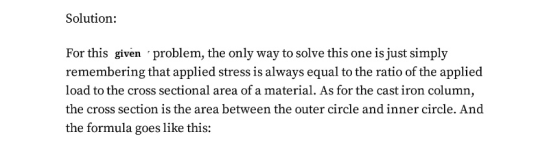 Solution: For this siven problem, the only way to solve this one is just simply remembering that applied stress is always equal to the ratio of the applied load to the cross sectional area of a material. As for the cast iron column, the cross section is the area between the outer circle and inner circle. And the formula goes like this: