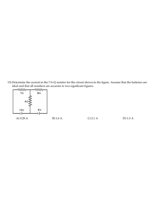13) Determine the current in the 7.0-Ω resistor for the circuit shown in the figure. Assume that the batteries are ideal and that all numbers are accurate to two significant figures 70 80 12V 9V A) 0.28 A B)1.6A C21A D) 13 A