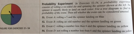 Probability Experiment In Exercises 51-54, a probability experimen consists of rolling a six-sided die and spinning the spinner shown at the left. The spinner is equally likely to land on each color. Use a tree diagram to find the probability of the event. Then tell whether the event can be considered 51. Event A: rolling a 5 and the spinner landing on blue 52. Event B: rolling an odd number and the spinner landing on green 53. Event C: rolling a number less than 6 and the spinner landing on yellow 54. Event D: not rolling a number less than 6 and the spinner landing on yellow FIGURE FOR EXERCISES 51-54