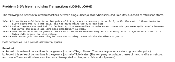 Problem 6.5A Merchandising Transactions (LO6-3, L06-6) The following is a series of related transactions between Siogo Shoes, a shoe wholesaler, and Sole Mates, a chain of retail shoe stores Feb. 9 Siogo Shoes sold Sole Mates 160 pairs of hiking boots on account, terms 2/10, n/30. The cost of these boots to Feb.12 United Express charged $92 for delivering this merchandise to Sole Mates. These charges were split evenly between Feb.13 Sole Mates returned 10 pairs of boots to Siogo Shoes because they were the wrong size. Siogo Shoes allowed Sole Feb.19 Sole Mates paid the remaining balance due to Siogo Shoes within the discount period. Both companies use a perpetual inventory system Siogo Shoes was $110 per pair, and the sales price was $200 per pair the buyer and seller and were paid immediately in cash. Mates full credit for this return . Required: a. Record this series of transactions in the general journal of Siogo Shoes. (The company records sales at gross sales price.) b. Record this series of transactions in the general journal of Sole Mates. (The company records purchases of merchandise at net cost and uses a Transportation-in account to record transportation charges on inbound shipments.)