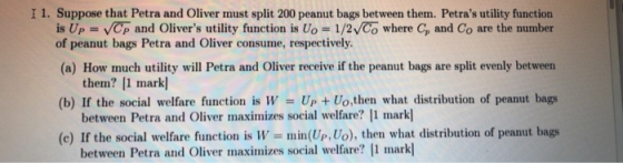 I 1. Suppose that Petra and Oliver must split 200 peanut bags between them. Petras utility function is Up VCp and Olivers utility function is Uo 1/2VCo where Cp and Co are the number of peanut bags Petra and Oliver consume, respectively (a) How much utility will Petra and Oliver receive if the peanut bags are split evenly between (b) If the social welfare function is W (c) If the social welfare function is W them? 1 mark between Petra and Oliver maximizes social welfare? 1 markl between Petra and Oliver maximizes social welfare 1 mark Up Uo,then what distribution of peanut bags min(Up, Uo), then what distribution of peanut bags