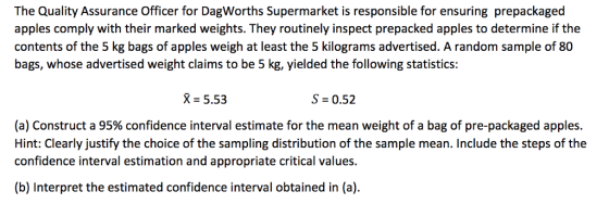 The Quality Assurance Officer for DagWorths Supermarket is responsible for ensuring prepackaged apples comply with their marked weights. They routinely inspect prepacked apples to determine if the contents of the 5 kg bags of apples weigh at least the 5 kilograms advertised. A random sample of 80 bags, whose advertised weight claims to be 5 kg, yielded the following statistics: X-5.53 S 0.52 (a) Construct a 95% confidence interval estimate for the mean weight of a bag of pre-packaged apples. Hint: Clearly justify the choice of the sampling distribution of the sample mean. Include the steps of the confidence interval estimation and appropriate critical values. (b) Interpret the estimated confidence interval obtained in (a)
