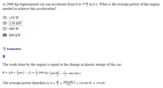 A 2000 kg experimental car can accelerate from 0 to 30 min 6 s. What is the average power of the engine needed to achieve this acceleration? 150 W B 150 kW 900 W D 900 kW Explanation The work done by the engine is equal to the change in kinetic energy of the car: The average power therefore is W w 900,000150,000 w 150 kw 6 s