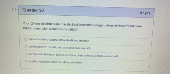 Question 30 0.5 pts Your 15 year old little sister has decided to become a vegan, since her best friend is one. Which dinner