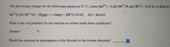 The free energy change for the following reaction at 25 °C, when (Sn2+] = 3.22x10-M and [H]=1.13 M, is 41.6 kJ: Sn2+(3.22x10-