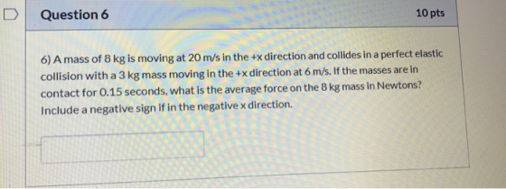 10 pts Question 6 6) A mass of 8 kg is moving at 20 m/s in the +x direction and collides in a perfect elastic collision with