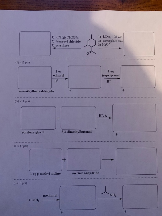 1) (CH)) CHONa 2) benzoyl chloride 3) pyridine I) LDA,- 78 oC 2) acetophenone 3) Ho (F) (13 pts) 1 eq eth an ol 1 eq isoprop andl n-methylb enzaldehyde (G) (11 pts) ethylene glycol 3,3-dimethylbutanal (H) (9 pts) 1 eq p-methyl aniline succinic anhy dride (1) (10 pts) meth anol NH2 COCh sit aie