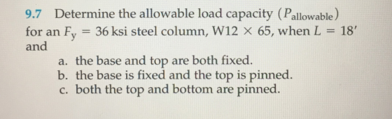 9.7 Determine the allowable load capacity (Pallowable for an Fy 36 ksi steel column, W12 x 65, when L and 18 a. the base and top are both fixed b. the base is fixed and the top is pinned. c. both the top and bottom are pinned.