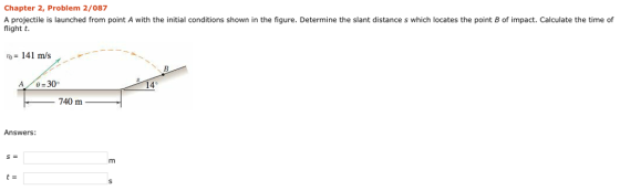 Chapter 2, Problem 2/087 A projectile is launched from point A with the initial conditions shown in the figure. Determine the slant distance s which locates the point B of impact. Calculate the time of flight t. tb 141 m/s A /62300 4° 740 m Answers