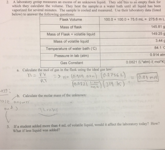 2. A laboratory group measures an excess of an unknown liquid. They add this to an empty flask for which they calculate the volume. They heat the sample in a water bath until all liquid has been vaporized for several minutes. The sample is cooled and measured. Use their laboratory data (isted below) to answer the following questions Flask Volume 100.0 100.0 75.6 mL 275.6 m L 145.81 g Mass of flask 149.25 g Mass of Flask volatile liquid 3.44 g Mass of volatile liquid 84.1 C Temperature of water bath (C) 0.914 atm Pressure in lab (atm) 0.0821 (L atm) /(mol K) Gas Constant a. Calculate the mol of gas in the flask using the ideal gas law: (o quy ain) 0.2756 L 0,01 mol mil W b. Calculate the molar mass of the unknown: Pase answe 3. If a student added more than 4 mL of volatile liquid, would it affect the laboratory today? How? What if less liquid was added?