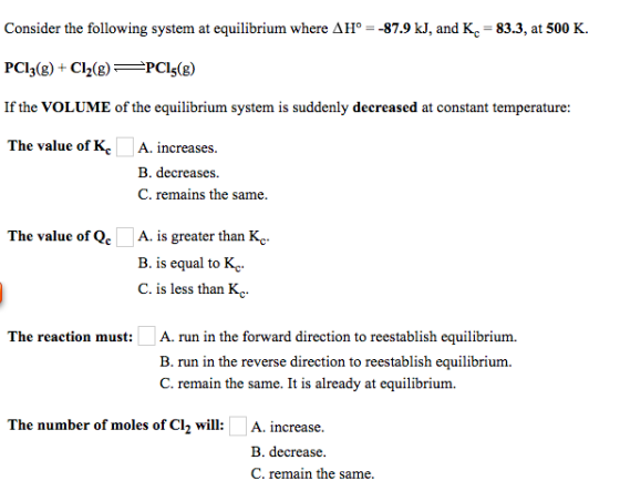 Consider the following system at equilibrium where AHo--87.9 kJ, and Kc-83.3, at 500 K. PCl3(g) C2(gPCI5(g) If the VOLUME of the equilibrium system is suddenly decreased at constant temperature: The value of KcA. increases B. decreases C. remains the same The value of Qc A. is greater than Kc B. is equal to Kc C. is less than K The reaction must:A. run in the forward direction to reestablish equilibrium B. run in the reverse direction to reestablish equilibrium C. remain the same. It is already at equilibrium. The number of moles of Cl2 will:A. increase. B. decrease. C. remain the same.
