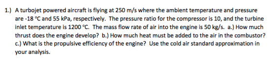 A turbojet powered aircraft is flying at 250 m/s where the ambient temperature and pressure are -18 °C and 55 kPa, respectively. The pressure ratio for the compressor is 10, and the turbine inlet temperature is 1200 °C. The mass flow rate of air into the engine is 50 kg/s. a.) How much thrust does the engine develop? b.) How much heat must be added to the air in the combustor? c.) What is the propulsive efficiency of the engine? Use the cold air standard approximation in your analysis 1.)