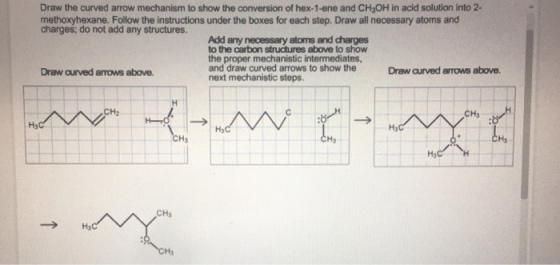 Draw the curved arrow mechanism to show the conversion of hex-1-ene and CHyOH in acid solution into 2- methoxyhexane. Follow the instructions under the boxes for each step. Draw all necessary atoms and charges, do not add any structures. Add any necessary atoms and charges to the carbon structures above to show the proper mechanistic intermediates and draw curved arrows to show the next mechanistic steps. Draw aurved arrows above. Draw curved arrows above. CH2 CH3 Ha Hy H3 Ha Ha CHs Ha