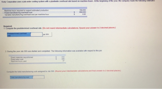 Kody Corporation uses a job-order costing system with a plantwide overhead rate based on machine-hours. At the beginning of the year, the company made the tolowing estimates Machine-hours required to support estimated production Fxed 159,000 659,000 4.00 overhead oost Required 1 Compute the predelemined overhead rate. (Do not round intermediate calculations. Round your answer to 2 decimal places. per MH 2 During the year Job 500 was stared and completed. The following information was available with respect to this job 310 Dreat labor cost Machine hours used S220 37 Compute the total manufacturing cost assigned to Job 500 (Round your intermediate calculations and inal answer to 2 decimal places