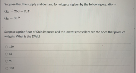 Suppose that the supply and demand for widgets is given by the following equations: Qp = 250 - 20P Qs = 30P Suppose a price f