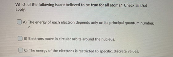 Which of the following is/are believed to be true for all atoms? Check all that apply. A) The energy of each electron depends