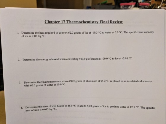 Chapter 17 Thermochemistry Final Review Determine the heat required to convert 62.0 grams of ice at -10.3 °C to water at 0.0 °C. The specific heat capacity of ice is 2.02 J/g °C 1. 2. Determine the energy released when converting 500.0 g of steam at 100.0 °C to ice at-250°C. Determine the final temperature when 450.2 grams of aluminum at 95.2 °C is placed in an insulated calorimeter with 60.0 grams of water at 10.0 °C. 3. 4. Determine the mass of iron heated to 85.0 °C to add to 54.0 grams of ice to produce water at 12.5 °C. The specific heat of iron is 0.045 J/g °C.