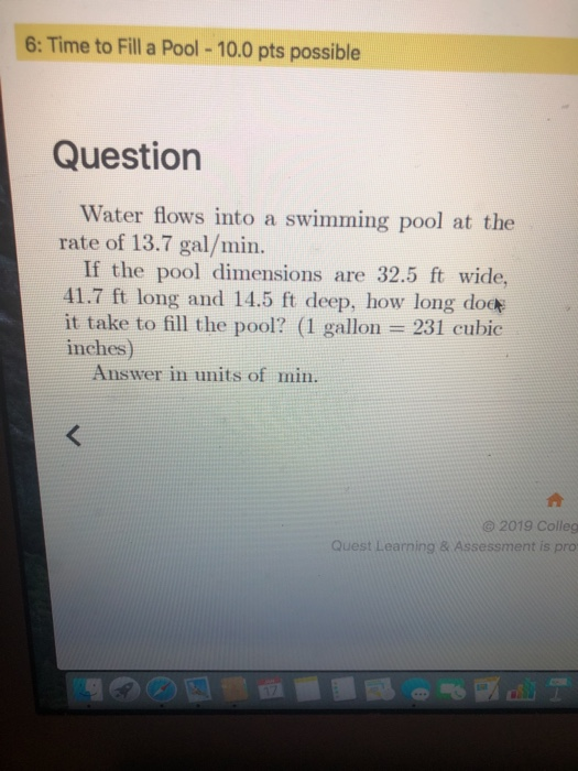 6: Time to Fill a Pool -10.0 pts possible Question Water flows into a swimming pool at the rate of 13.7 gal/min If the pool dimensions are 32.5 ft wide, 41.7 ft long and 14.5 ft deep, how long dod it take to fill the pool? (1 gallon 231 cubic inches) Answer in units of min. @2019 Colleg Quest Learning & Assessment is pro