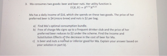 3. Ma consumes two goods: beer and beer nuts. Her utility function is Ma has a daily income of $16, which she spends on these two goods. The price of her preferred beer is $4 (micro brew) and nuts is $2 per bag. Find Mas optimal consumption bundle. Free of charge Ma signs up to a frequent drinker club and the price of her preferred beer reduces to $2 under the scheme. Find the Income and Substitution Effects ofthe decrease in the cost of beer for Ma. Is beer and nuts a nořmal or inferior good for Ma. Explain your answer based on your solution in part b). a) b) c)