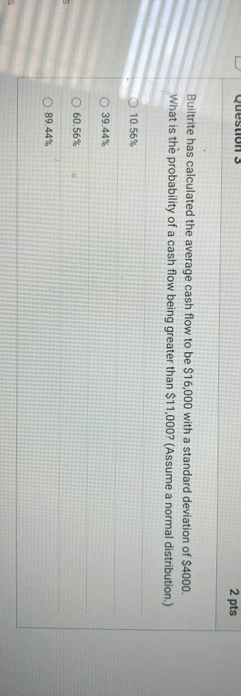 Question 3 2 pts Builtrite has calculated the average cash flow to be $16,000 with a standard deviation of $4000. What is the