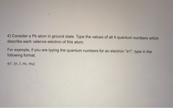 4) Consider a Pb atom in ground state. Type the values of all 4 quantum numbers which describe each valence electron of this