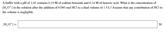 A buffer with a pH of 3.95 contains 0.19 M of sodium benzoate and 0.34 M of benzoic acid. What is the concentration of [H,+]
