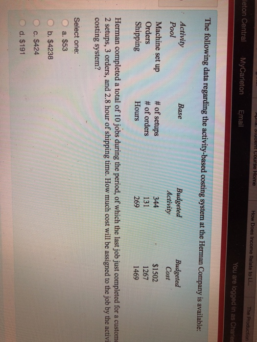 How Does l Relate to Li The leton Central MyCarleton Email You are logged in as Charles The following data regarding the activity-based costing system at the Herman Company is available: Activity Pool Machine set up Orders Shipping Base # of setups # of orders Hours Activity 344 131 269 Budgeted Cost $1502 1267 1469 8 Herman completed a total of 10 jobs during the period, of which the last job just completed for a custome 2 setups, 3 orders, and 2.8 hour of shipping time. How much cost will be assigned to the job by the activi costing system? Select one: a. $53 b. $4238 c. $424 d. $191