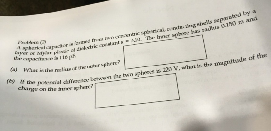 Problem (2) layer of Mylar the capacitance is 116 P ayer aral caacitor is formed from two concentric spherical, conducting shells separated by a aar plastic of dielectric constant x 3.10. The inner sphere has radius 0.150 m and (a) What is the radius of the outer sphere? th e magnitude of the (b) If the charge optential difference betwee on the inner sphere? n the two spheres is 220 V, what is