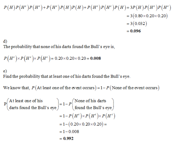 3(0.80x0.20x 0.20) 3(0.032 0.096 d) The probability that none of his darts found the Bulls eye is, e) Find the probability that at least one of his darts found the Bulls eye We know that, P(At least one of the event occurs) 1- P(None of the event occurs) At least one of his None of his darts darts found the Bulls eye found the Bulls eye = 1-(0.20× 0.20 × 0.20) = 1-0.008 - 0.992