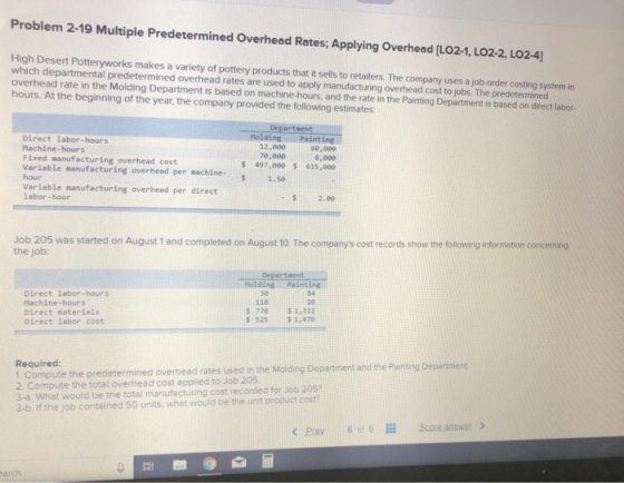 Problem 2-19 Multiple Predetermined Overhead Rates; Applying Overhead LO21, LO2-2, Lo24) High Desert Potteryworks makes a variety of pottery products that it sells to retailers. The company uses a job-order costing system in which departmental predetermined overhead rates are used to apply manufacturing overhead cost to jobs. The predetermined overhead rate in the Molding Department is based on machine-hours, and the rate in the Painting Department is based on direct labor- hours. At the beginning of the year, the company provided the following estimates Department MoldingPainting 68,000 8,000 Direct labor-hours Machine-hours Fixed manufacturing overhead cost Variable manufacturing overhead per machine- hour Variable manufacturing overhead per direct labor-hour 12,000 7e,060 s 497,000 s 615,e00 $ 1.5e 2.80 Job 205 was started on August 1 and completed on August 10. The companys cost records show the following information concerming the job: tment Holding Paintings Direct labor-hours Nachine-hours Direct materials Direct labor cost 84 20 S 770$1,332 $25$ 1,470 36 11e Required: 1. Compute the predetermined overhead rates used in the Molding De 2. Compute the total overhead cost applied to Job 205 3-a. What would be the total manufacturing cost recorded for Job 205 3-b. If the job contained 50 units, what would be the unit product cost? and the Painting Department < Prey 60, 6111 Scoreansoer> ny arch
