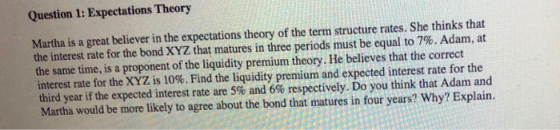 Question 1: Expectations Theory Martha is a great believer in the expectations theory of the term structure rates. She thinks that the interest rate for the bond XYZ that matures in three periods must be equal to 7%. Adam, at the same time, is a proponent of the liquidity premium theory. He believes that the correct interest rate for the XYZ is 10%. Find the liquidity premium and expected interest rate for the third year if the expected interest rate are 5% and 6% respectively. Do you think that Adam and Martha would be more likely to agree about the bond that matures in four years? Why? Explain.