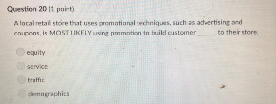 Question 20 (1 point) A local retail store that uses promotional techniques, such as advertising and coupons, is MOST LIKELY using promotion to build customerto their store. equity service traffic demographics