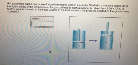 Hot expanding gases can be used to perform useful work in a cylinder fitted with a movable piston, as in the figure below. If the temperature of a gas confined to such a cylinder is raise from 2 x 692 C, what is the ratio of the initial volume to the final volume if the pressure e on the gas remains constant? Number