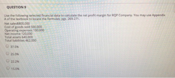 QUESTION 9 Use the following selected financial data to calculate the net profit margin for RQP Company. You may use Appendix A of the textbook to locate the formulas, pgs. 269-271. Net sales$800,000 Cost of goods sold 500,000 Operating expenses 100,000 Net income 120,000 Total assets 640,000 Total liabilities 462,000 37.5% 25.096 o 22.2% 15.0%