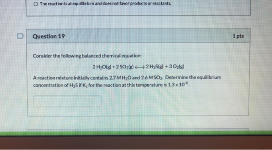 The reaction is at equilibrium and does not favor products or reactants. Question 19 1 pts Consider the following balanced ch