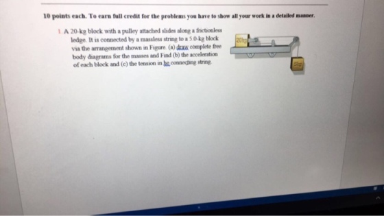 10 points each. To earn full credit for the problems you have to show all your work in a detailed manner. 1 A 20-kg block with a pulley attached slides along a frictionless ledge. It is connected by a massless st to a 50 kg block via the arrangement shown in Figure (a draw complete free of each block and (c) the tension in be connecting string