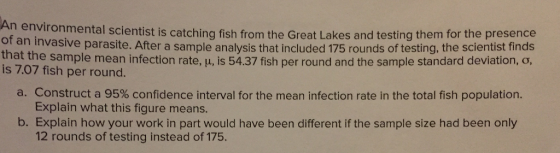 An environ mental scientist is catching fish from the Great Lakes and testing them for the presence of an invasive parasite. After a sample analysis that included 175 rounds of testing, the scientist finds th is 7.07 fish per round at the sample mean infection rate, u, is 54.37 fish per round and the sample standard deviation, o, a. Construct a 95% confidence interval for the mean infection rate in the total fish population. b. Explain how your work in part would have been different if the sample size had been only Explain what this figure means. 12 rounds of testing instead of 175.