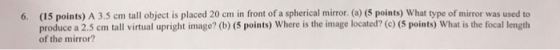 6. (15 points) A 3.5 cm tall object is placed 20 cm in front of a spherical mirror. (a) (5 points) What type of mirror was used to produce a 2.5 cm tall virtual upright image? (b) (5 points) Where is the image located? (e) (5 points) What is the focal length of the mirror?