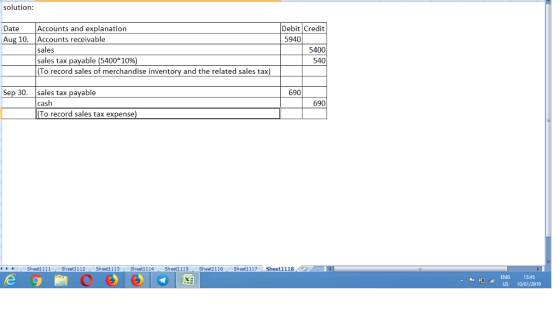 solution: Accounts and explanation Accounts receivable sales sales tax payable (5400*10%) To record sales of merchandise inventory and the related sales tax) Date Aug 10. Debit Credit 5340 5400 540 Sep 30. sales tax payable 690 690 To record sales tax expense) 4 Sheet1 1 1 1 Sheet1 1 12 Sheet1 1 13 Sheet1 114 Sheet1 115 Sheet1 116 Sheet1 117 | Sheet1118 ENG 13:45 US 10/01/2019