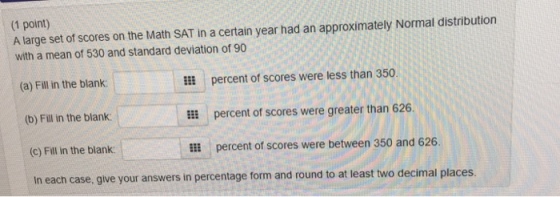(1 point) A large set of scores on the Math SAT in a certain year had an approximately Normal distribution with a mean of 530 and standard deviation of 90 ll percent of scores were less than 350. El percent of scores were greater than 626. El percent of scores were between 350 and 626. (a) Fill in the blank: (b) Fill in the blank (c) Fill in the blank In each case, give your answers in percentage form and round to at least two decimal places