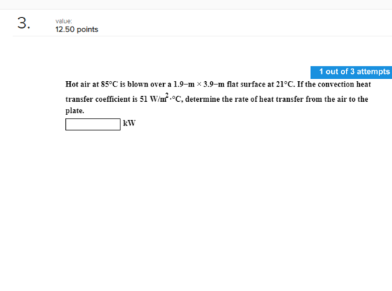 value 12.50 points 1 out of 3 attempts Hot air at 85°C is blown over a 1.9-mx 3.9-m flat surface at 21°C. If the convection h