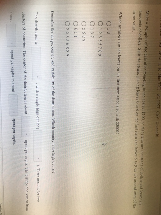 DO SPSS II R Mac-TXT PCTXT CSV Crunchlt Make a stemplot of the data after rounding to the nearest $100, s0 that sterns are thousands of dollars and leaves are hundreds of dollars. Split the stens, placing leaves 0 to 4 on the firet stem and leaves 5 to 9 on the second stem of the same value Which numbers are the leaves on the firet stem associated with $3000? O13 012335789 O137 O5689 O 611 O223 56889 Describe the shape, center, and variability of the distribution. Which country is the high outlier? with a single high outlier ( -.There seem to be two The distribution is spent per capita. The distribution varies from clusters of countries. The center of the distribution is about spent per capita. about spent per capita to about