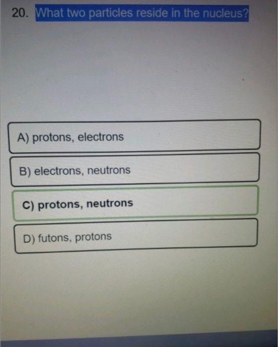 20. What two particles reside in the nucleus? A) protons, electrons B) electrons, neutrons C) protons, neutrons D) futons, pr
