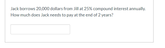 Jack borrows 20,000 dollars from Jill at 25% compound interest annually. How much does Jack needs to pay at the end of 2 year